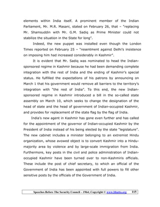 Speeches Before The Security Council – 1964; Copyright © www.bhutto.org 115
elements within India itself. A prominent member of the Indian
Parliament, Mr. M.R. Masani, stated on February 26, that – “replacing
Mr. Shamsuddin with Mr. G.M. Sadiq as Prime Minister could not
stabilize the situation in the State for long”.
Indeed, the new puppet was installed even though the London
Times reported on February 25 – “resentment against Delhi’s insistence
on imposing him had increased considerably in Kashmir”.
It is evident that Mr. Sadiq was nominated to head the Indian-
sponsored regime in Kashmir because he had been demanding complete
integration with the rest of India and the ending of Kashmir’s special
status. He fulfilled the expectations of his patrons by announcing on
March 1 that his government would remove all barriers to the territory’s
integration with “the rest of India”. To this end, the new Indian-
sponsored regime in Kashmir introduced a bill in the so-called state
assembly on March 10, which seeks to change the designation of the
head of state and the head of government of Indian-occupied Kashmir,
and provides for replacement of the state flag by the flag of India.
India’s new agent in Kashmir has gone even further and has called
for the appointment of the governor of Indian-occupied Kashmir by the
President of India instead of his being elected by the state “legislature”.
The new cabinet includes a minister belonging to an extremist Hindu
organization, whose avowed object is to convert Kashmir into a Hindu-
majority area by violence and by large-scale immigration from India.
Furthermore, key posts in the civil and police administration of Indian-
occupied Kashmir have been turned over to non-Kashmiris officials.
These include the post of chief secretary, to which an official of the
Government of India has been appointed with full powers to fill other
sensitive posts by the officials of the Government of India.
 