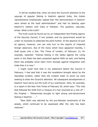 Speeches Before The Security Council – 1964; Copyright © www.bhutto.org 117
It will be recalled that, when we drew the Council’s attention to the
upsurge of popular feeling in Kashmir against India, the Indian
representative emphatically replied that “the demonstration in Kashmir
were aimed at the local administration” and had no bearing upon
Kashmir’s relation with India or Pakistan. The question, naturally,
arises: What is the truth?
The truth could be found out by an independent fact-finding agency
of the Security Council, if one existed, and my government would be
under no necessity to elaborate the point further. In the absence of such
an agency, however, one can only turn to the reports of impartial
foreign observers. Out of the many which have appeared recently, I
shall quote only a few. The Times of London, of February 13, for
example, reported: “Intense feeling in the Valley against the ruling
party in the State has been projected against Delhi as well, and feeling
there has probably never been more strongly against integration with
India than it is now.”
I might recall here that in my statement before the Council in
February, I had said that it was the revelations brought about by the
Hazratbal incident, rather than the incident itself, to which we were
seeking to draw the Council’s attention. All subsequent developments in
Kashmir have borne out the truth of our submission. Here, for example,
is a report in the New York Times of February 29, which says: “The riots
that followed the theft from a mosque of a hair reversed as a relic of” –
the Prophet – “Mohammad brought to light strong anti-Government
feeling in Kashmir . . .”
“New Delhi was alarmed by the pro-Pakistan sentiments of the
people, which continued to be expressed after the relic has been
restored.”
 