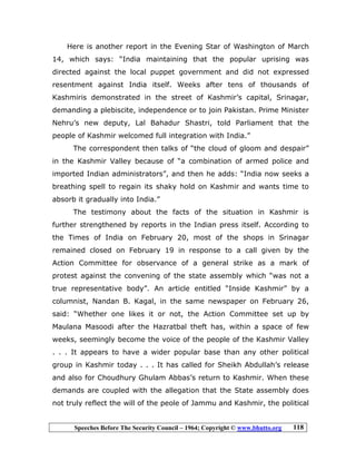 Speeches Before The Security Council – 1964; Copyright © www.bhutto.org 118
Here is another report in the Evening Star of Washington of March
14, which says: “India maintaining that the popular uprising was
directed against the local puppet government and did not expressed
resentment against India itself. Weeks after tens of thousands of
Kashmiris demonstrated in the street of Kashmir’s capital, Srinagar,
demanding a plebiscite, independence or to join Pakistan. Prime Minister
Nehru’s new deputy, Lal Bahadur Shastri, told Parliament that the
people of Kashmir welcomed full integration with India.”
The correspondent then talks of “the cloud of gloom and despair”
in the Kashmir Valley because of “a combination of armed police and
imported Indian administrators”, and then he adds: “India now seeks a
breathing spell to regain its shaky hold on Kashmir and wants time to
absorb it gradually into India.”
The testimony about the facts of the situation in Kashmir is
further strengthened by reports in the Indian press itself. According to
the Times of India on February 20, most of the shops in Srinagar
remained closed on February 19 in response to a call given by the
Action Committee for observance of a general strike as a mark of
protest against the convening of the state assembly which “was not a
true representative body”. An article entitled “Inside Kashmir” by a
columnist, Nandan B. Kagal, in the same newspaper on February 26,
said: “Whether one likes it or not, the Action Committee set up by
Maulana Masoodi after the Hazratbal theft has, within a space of few
weeks, seemingly become the voice of the people of the Kashmir Valley
. . . It appears to have a wider popular base than any other political
group in Kashmir today . . . It has called for Sheikh Abdullah’s release
and also for Choudhury Ghulam Abbas’s return to Kashmir. When these
demands are coupled with the allegation that the State assembly does
not truly reflect the will of the peole of Jammu and Kashmir, the political
 