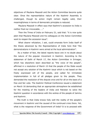 Speeches Before The Security Council – 1964; Copyright © www.bhutto.org 119
objectives of Maulana Masoodi and the Action Committee become quite
clear. Once the representative nature of the Kashmir Assembly is
challenged, though its action might remain legally valid, their
meaningfulness in terms of democratic principles is reduced.
Maulana Masoodi in effect says that Kashmir’s accession to India is
neither final nor irrevocable. . .”
Then the Times of India on February 21, said that: “it is now quite
plain that Maulana Masoodi and his colleagues on the Action Committee
want to reopen the accession issue”.
What clearer refutation, I ask, could emanate form India itself of
the thesis advanced by the Representative of India here that “the
demonstrations in Kashmir were aimed at the local administration”.
As a matter of fact, the latest reports leave one in no doubt about
the nature of the popular movement in Kashmir. According to the
statesman of Delhi of March 17, the Action Committee in Srinagar,
which has elsewhere been described as “the voice of the people”,
affirmed in s resolution of March 15 that the people of the State would
not accept any solution of the Kashmir issue which is not based on the
freely expressed will of the people, and called for immediate
implementation in full of all pledges given to the people. They
demanded the resolution of the dispute once and for all on the basis of a
free and fair vote. The Kashmir Political Conference issued a statement
on March 16 demanding that an appropriate atmosphere be established
for the meeting of the leaders of India and Pakistan to solve the
Kashmir question in accordance with the wishes of the people of Jammu
and Kashmir.
The truth is that India knows fully well the reality of the people’s
movement in Kashmir and the caused of the continued crisis there. Yet,
what is the response of the Government of India? It is to proceed with
 