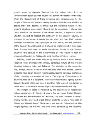 Speeches Before The Security Council – 1964; Copyright © www.bhutto.org 120
greater speed to integrate Kashmir into the Indian Union. It is to
threaten stern action against anyone in Kashmir who stands in the way.
When the Government of India threatens dire consequences for the
people of Jammu and Kashmir taking the stand that they are entitled to
decide their own destiny, it brings out the explosive nature of the
present situation more clearly than it can be described. It shows that
India, which is the member of the United Nations, a signatory to the
Charter, pledged to respect the authority of the Security Council, is
prepared to persecute a people for no other act than their making
manifest the demand that a principle of the Charter, and the decisions
of the Security Council based on it, should be implemented in their case.
Even if there had been no other disquieting factors in the present
situation, this attitude of the Government of India would in itself be
enough justification for Pakistan to seek the Council’s intervention.
Actually, there are other disquieting factors which I have already
reported. They emphasize the critical, cancerous nature of the present
situation between India and Pakistan. The situation on the cease-fire
line, always uneasy, is today more troubled than ever before. Serious
incidents have taken place in recent weeks, leading to heavy exchanges
of fire, resulting in a number of deaths. The urgency of the situation is
as pronounced as it is poignant. There is no international agency but the
Security Council which can meet it and thus help to avert the danger to
peace which otherwise is being dangerously augmented by the day.
The danger to peace is indicated by the statements of responsible
Indian spokesmen. On March 15, only a few days ago, India’s Minister
for Works and Rehabilitation, Mr. Khanna, said that “Pakistan is India’s
enemy number one” and urged Indian students to follow “the path of
Shivaji and Govind Singh”. There were war lords in Indian history who
fought against the Muslims and who were defeated by the Muslims.
 