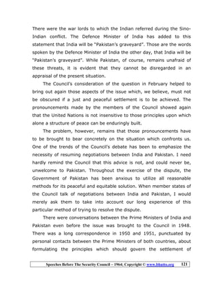 Speeches Before The Security Council – 1964; Copyright © www.bhutto.org 121
There were the war lords to which the Indian referred during the Sino-
Indian conflict. The Defence Minister of India has added to this
statement that India will be “Pakistan’s graveyard”. Those are the words
spoken by the Defence Minister of India the other day, that India will be
“Pakistan’s graveyard”. While Pakistan, of course, remains unafraid of
these threats, it is evident that they cannot be disregarded in an
appraisal of the present situation.
The Council’s consideration of the question in February helped to
bring out again those aspects of the issue which, we believe, must not
be obscured if a just and peaceful settlement is to be achieved. The
pronouncements made by the members of the Council showed again
that the United Nations is not insensitive to those principles upon which
alone a structure of peace can be enduringly built.
The problem, however, remains that those pronouncements have
to be brought to bear concretely on the situation which confronts us.
One of the trends of the Council’s debate has been to emphasize the
necessity of resuming negotiations between India and Pakistan. I need
hardly remind the Council that this advice is not, and could never be,
unwelcome to Pakistan. Throughout the exercise of the dispute, the
Government of Pakistan has been anxious to utilize all reasonable
methods for its peaceful and equitable solution. When member states of
the Council talk of negotiations between India and Pakistan, I would
merely ask them to take into account our long experience of this
particular method of trying to resolve the dispute.
There were conversations between the Prime Ministers of India and
Pakistan even before the issue was brought to the Council in 1948.
There was a long correspondence in 1950 and 1951, punctuated by
personal contacts between the Prime Ministers of both countries, about
formulating the principles which should govern the settlement of
 