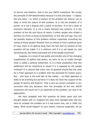 Speeches Before The Security Council – 1964; Copyright © www.bhutto.org 124
of Jammu and Kashmir, that is the two UNCIP resolutions. We invoke
the principle of self-determination because it is the only basis – I repeat,
the only basis – on which a solution of this problem can endure. Let us
keep in mind the nature of this problem. It is not the problem of a
border. It is not a dispute over a piece of territory. It is not a clash of
economic interests. It is not a rivalry between two systems. It is the
problem of the life and future of nearly 5 million people who inhabit a
territory six times as large as Switzerland. In this day and age, how can
we possibly dispose of this problem without impartially consulting the
wishes of these people? Whether from an ethical or from a political point
of view, there is no getting away from the fact that no solution of this
question will be viable if it is arbitrary and if it is not based on, and
sanctioned by, the freely-expressed will of the people concerned.
Suppose, in a mood of real politik and mindful only of the changing
expediencies of politics and power, we were to try to hustle through
what is called a political settlement. Is it a likely proposition that this
settlement will be conductive to peace if it is opposed by the people
involved? It is natural that some men of goodwill should feel the need
for a fresh approach to a problem that has persisted for sixteen years.
But – and here is the cold fact of the matter – no fresh approach is
likely to be anything but perverse if it does not have the support of the
people of Jammu and Kashmir. That is why we remain unshaken in our
conviction that any deviation from the principles of the two UNCIP
resolutions will result not in an easement of the problem, bur only in its
aggravation.
We have grappled with this question all these years and one
thought abides with us. Suppose the slate were sponged clear and you
were to consider the problem as if it had arisen now, not in 1948, but
today. What would happen? In your search, however pragmatic, for an
 