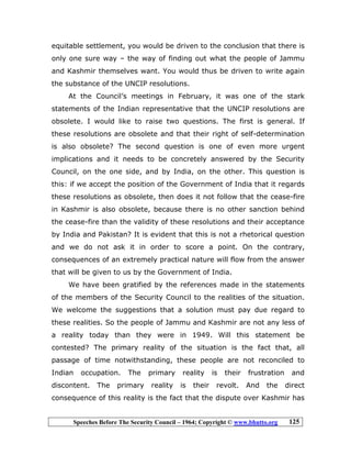 Speeches Before The Security Council – 1964; Copyright © www.bhutto.org 125
equitable settlement, you would be driven to the conclusion that there is
only one sure way – the way of finding out what the people of Jammu
and Kashmir themselves want. You would thus be driven to write again
the substance of the UNCIP resolutions.
At the Council’s meetings in February, it was one of the stark
statements of the Indian representative that the UNCIP resolutions are
obsolete. I would like to raise two questions. The first is general. If
these resolutions are obsolete and that their right of self-determination
is also obsolete? The second question is one of even more urgent
implications and it needs to be concretely answered by the Security
Council, on the one side, and by India, on the other. This question is
this: if we accept the position of the Government of India that it regards
these resolutions as obsolete, then does it not follow that the cease-fire
in Kashmir is also obsolete, because there is no other sanction behind
the cease-fire than the validity of these resolutions and their acceptance
by India and Pakistan? It is evident that this is not a rhetorical question
and we do not ask it in order to score a point. On the contrary,
consequences of an extremely practical nature will flow from the answer
that will be given to us by the Government of India.
We have been gratified by the references made in the statements
of the members of the Security Council to the realities of the situation.
We welcome the suggestions that a solution must pay due regard to
these realities. So the people of Jammu and Kashmir are not any less of
a reality today than they were in 1949. Will this statement be
contested? The primary reality of the situation is the fact that, all
passage of time notwithstanding, these people are not reconciled to
Indian occupation. The primary reality is their frustration and
discontent. The primary reality is their revolt. And the direct
consequence of this reality is the fact that the dispute over Kashmir has
 