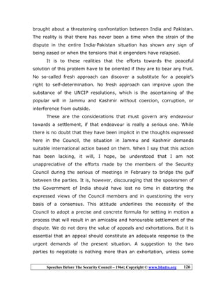 Speeches Before The Security Council – 1964; Copyright © www.bhutto.org 126
brought about a threatening confrontation between India and Pakistan.
The reality is that there has never been a time when the strain of the
dispute in the entire India-Pakistan situation has shown any sign of
being eased or when the tensions that it engenders have relapsed.
It is to these realities that the efforts towards the peaceful
solution of this problem have to be oriented if they are to bear any fruit.
No so-called fresh approach can discover a substitute for a people’s
right to self-determination. No fresh approach can improve upon the
substance of the UNCIP resolutions, which is the ascertaining of the
popular will in Jammu and Kashmir without coercion, corruption, or
interference from outside.
These are the considerations that must govern any endeavour
towards a settlement, if that endeavour is really a serious one. While
there is no doubt that they have been implicit in the thoughts expressed
here in the Council, the situation in Jammu and Kashmir demands
suitable international action based on them. When I say that this action
has been lacking, it will, I hope, be understood that I am not
unappreciative of the efforts made by the members of the Security
Council during the serious of meetings in February to bridge the gulf
between the parties. It is, however, discouraging that the spokesmen of
the Government of India should have lost no time in distorting the
expressed views of the Council members and in questioning the very
basis of a consensus. This attitude underlines the necessity of the
Council to adopt a precise and concrete formula for setting in motion a
process that will result in an amicable and honourable settlement of the
dispute. We do not deny the value of appeals and exhortations. But it is
essential that an appeal should constitute an adequate response to the
urgent demands of the present situation. A suggestion to the two
parties to negotiate is nothing more than an exhortation, unless some
 