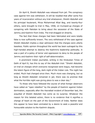 Speeches Before The Security Council – 1964; Copyright © www.bhutto.org 129
On April 8, Sheikh Abdullah was released from jail. The conspiracy
case against him was withdrawn. It will be recalled that after some five
years of incarceration without any trial whatsoever, Sheikh Abdullah and
his principal lieutenant, Mirza Mohammad Afzal Beg, and twenty-four
others, were brought to trial in May, 1958, on trumped-up charges of
conspiring with Pakistan to bring about the secession of the State of
Jammu and Kashmir from India. The trial dragged on drearily.
The fact that these charges had been fabricated and were totally
false is now sufficiently known. The very withdrawal of the case against
Sheikh Abdullah implies a clear admission that the charges were utterly
baseless. Public opinion throughout the world has been outraged by this
high-handed attempt to destroy the Kashmiris leadership politically. It
was a part of a policy of terror and oppression to deny to the people of
Jammu and Kashmir their right of self-determination.
A prominent Indian journalist, writing in the Hindustan Times of
Delhi of April 8, has this to say of the Abdullah trial: “Sheikh Abdullah,
on trial on charges which everyone recognized were bogus, had become
the totem figure of the long, dark night of the Indian rule. The night has
ended. Much had changed since then. Much more was changing, but so
long as Sheikh Abdullah remained in jail, there was no promise that
what the horrible night was giving place to was a clear day.”
To those who have followed the course of what foreign observers
have called an “open rebellion” by the people of Kashmir against Indian
domination, especially after the Hazratbal incident of December last, the
acquittal of Sheikh Abdullah has come as no surprise. Whatever the
reason for this belated action, there is no evidence that it signifies a
change of heart on the part of the Government of India. Neither does
this appear to have been animated by a desire to seek a peaceful and
honourable solution to the Kashmir dispute.
 
