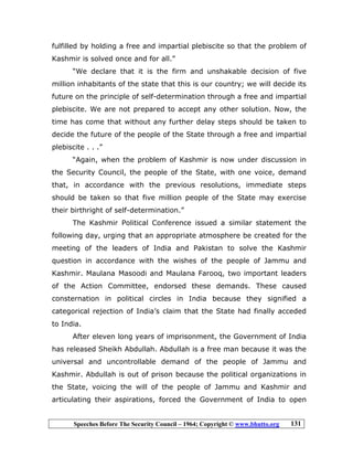 Speeches Before The Security Council – 1964; Copyright © www.bhutto.org 131
fulfilled by holding a free and impartial plebiscite so that the problem of
Kashmir is solved once and for all.”
“We declare that it is the firm and unshakable decision of five
million inhabitants of the state that this is our country; we will decide its
future on the principle of self-determination through a free and impartial
plebiscite. We are not prepared to accept any other solution. Now, the
time has come that without any further delay steps should be taken to
decide the future of the people of the State through a free and impartial
plebiscite . . .”
“Again, when the problem of Kashmir is now under discussion in
the Security Council, the people of the State, with one voice, demand
that, in accordance with the previous resolutions, immediate steps
should be taken so that five million people of the State may exercise
their birthright of self-determination.”
The Kashmir Political Conference issued a similar statement the
following day, urging that an appropriate atmosphere be created for the
meeting of the leaders of India and Pakistan to solve the Kashmir
question in accordance with the wishes of the people of Jammu and
Kashmir. Maulana Masoodi and Maulana Farooq, two important leaders
of the Action Committee, endorsed these demands. These caused
consternation in political circles in India because they signified a
categorical rejection of India’s claim that the State had finally acceded
to India.
After eleven long years of imprisonment, the Government of India
has released Sheikh Abdullah. Abdullah is a free man because it was the
universal and uncontrollable demand of the people of Jammu and
Kashmir. Abdullah is out of prison because the political organizations in
the State, voicing the will of the people of Jammu and Kashmir and
articulating their aspirations, forced the Government of India to open
 