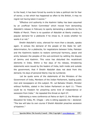 Speeches Before The Security Council – 1964; Copyright © www.bhutto.org 133
to the head; it has been forced by events to take a political risk for fear
of worse; a risk which has happened so often to the British, it may no
regret not having taken it sooner.”
“Effective civil authority in the Kashmir Valley has been assumed
by an unofficial ‘Action Committee’ which moved from demanding
Abdullah’s release in February to openly demanding a plebiscite by the
Middle of March. There is no question of Abdullah at liberty creating a
popular demand for a plebiscite if he chose to. It exists whether he
wants it or not.”
Sheikh Abdullah’s voice, silenced for more than a decade, speaks
again. It echoes the demand of the people of the State for self-
determination, for a plebiscite, for negotiations between India, Pakistan
and the Kashmiris leaders to restore communal harmony, peace and
amity between the peoples of the sub-continent by settling the dispute
of Jammu and Kashmir. This voice has disturbed the recalcitrant
elements in India. Within a few days of his release, threatening
statements were issued by the leaders of India, both inside and outside
the government, that if Sheikh Abdullah does not deist from this
demand, his days of personal liberty may be numbered.
Let be quote some of the statements of the Ministers of the
Government of India, Members of the Indian Parliament, leading public
men and newspapers on this subject. Mr. Lal Bahadur Shastri, Minister
without Portfolio, stated in the Indian Parliament on April 11: “There
could be no freedom for preaching some kind of independence or
secession from India.” He repeated this threat on April 27.
Addressing a news conference at Patna on April 13, the Minister of
Education for India, Mr. Chagla – who is sitting opposite me – declared:
“The law will take its own course if Sheikh Abdullah preaches secession
of Kashmir.”
 