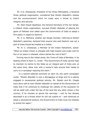 Speeches Before The Security Council – 1964; Copyright © www.bhutto.org 134
Mr. C.G. Deshpande, President of the Hindu Mahasabha, a fanatical
Hindu political organization, considered that Sheikh Abdullah’s release
and the pronouncement which he made were a threat to India’s
integrity and security.
Mr. Deen Dayal Upadhaya, the General Secretary of the Jan Sangh,
a militant Hindu organization, accused Sheikh Abdullah of playing the
game of Pakistan and called upon the Government of India to adopt a
firm policy in regard to Kashmir.
Mr. V. K. Malhotra, another Jan Sangh member, referring to Sheikh
Abdullah’s speeches, declared that anyone who said Kashmir was not a
part of India should be treated as a traitor.
Mr. N. C. Chatterjee, a Member of the Indian Parliament, asked:
“When an Indian citizen is charged with high treason and under trial for
five or six years is released, where stands the rule of law?”
Turning now to the Indian press, the Times of India of Bombay, in its
leading article of April 11, wrote: “The Government of India cannot hope
to maintain its claims to the State as an integral part of India and, at
the same time, allow men with a martyr’s halo around their heads to
carry on a campaign rejecting the claim.”
In a second editorial comment on April 16, the same newspaper
wrote: “Sheikh Abdullah is now a demagogue at large and he is plainly
engaged in secessionist political activity. Mr. Shastri and Mr. Chagla
have done well to warn Sheikh Abdullah on behalf of the Government of
India that if he continues to challenge the validity of the accession he
will be dealt with under the law of the land like any other citizen o this
country. If he chooses to ignore the warnings – and he has already
described it as a threat which he will not submit to – and continues to
adopt a secessionist posture, the Government of India must not hesitate
to arrest him again.”
 