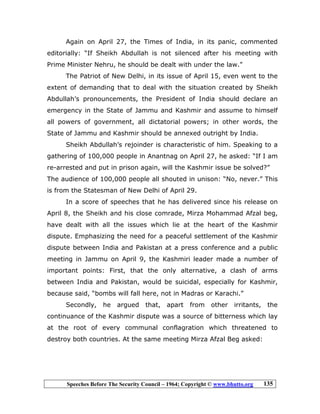 Speeches Before The Security Council – 1964; Copyright © www.bhutto.org 135
Again on April 27, the Times of India, in its panic, commented
editorially: “If Sheikh Abdullah is not silenced after his meeting with
Prime Minister Nehru, he should be dealt with under the law.”
The Patriot of New Delhi, in its issue of April 15, even went to the
extent of demanding that to deal with the situation created by Sheikh
Abdullah’s pronouncements, the President of India should declare an
emergency in the State of Jammu and Kashmir and assume to himself
all powers of government, all dictatorial powers; in other words, the
State of Jammu and Kashmir should be annexed outright by India.
Sheikh Abdullah’s rejoinder is characteristic of him. Speaking to a
gathering of 100,000 people in Anantnag on April 27, he asked: “If I am
re-arrested and put in prison again, will the Kashmir issue be solved?”
The audience of 100,000 people all shouted in unison: “No, never.” This
is from the Statesman of New Delhi of April 29.
In a score of speeches that he has delivered since his release on
April 8, the Sheikh and his close comrade, Mirza Mohammad Afzal beg,
have dealt with all the issues which lie at the heart of the Kashmir
dispute. Emphasizing the need for a peaceful settlement of the Kashmir
dispute between India and Pakistan at a press conference and a public
meeting in Jammu on April 9, the Kashmiri leader made a number of
important points: First, that the only alternative, a clash of arms
between India and Pakistan, would be suicidal, especially for Kashmir,
because said, “bombs will fall here, not in Madras or Karachi.”
Secondly, he argued that, apart from other irritants, the
continuance of the Kashmir dispute was a source of bitterness which lay
at the root of every communal conflagration which threatened to
destroy both countries. At the same meeting Mirza Afzal Beg asked:
 