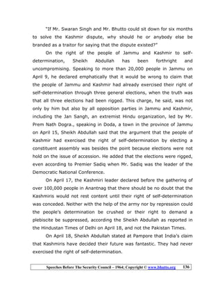 Speeches Before The Security Council – 1964; Copyright © www.bhutto.org 136
“If Mr. Swaran Singh and Mr. Bhutto could sit down for six months
to solve the Kashmir dispute, why should he or anybody else be
branded as a traitor for saying that the dispute existed?”
On the right of the people of Jammu and Kashmir to self-
determination, Sheikh Abdullah has been forthright and
uncompromising. Speaking to more than 20,000 people in Jammu on
April 9, he declared emphatically that it would be wrong to claim that
the people of Jammu and Kashmir had already exercised their right of
self-determination through three general elections, when the truth was
that all three elections had been rigged. This charge, he said, was not
only by him but also by all opposition parties in Jammu and Kashmir,
including the Jan Sangh, an extremist Hindu organization, led by Mr.
Prem Nath Dogra., speaking in Doda, a town in the province of Jammu
on April 15, Sheikh Abdullah said that the argument that the people of
Kashmir had exercised the right of self-determination by electing a
constituent assembly was besides the point because elections were not
hold on the issue of accession. He added that the elections were rigged,
even according to Premier Sadiq when Mr. Sadiq was the leader of the
Democratic National Conference.
On April 17, the Kashmiri leader declared before the gathering of
over 100,000 people in Anantnag that there should be no doubt that the
Kashmiris would not rest content until their right of self-determination
was conceded. Neither with the help of the army nor by repression could
the people’s determination be crushed or their right to demand a
plebiscite be suppressed, according the Sheikh Abdullah as reported in
the Hindustan Times of Delhi on April 18, and not the Pakistan Times.
On April 18, Sheikh Abdullah stated at Pampore that India’s claim
that Kashmiris have decided their future was fantastic. They had never
exercised the right of self-determination.
 