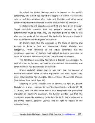 Speeches Before The Security Council – 1964; Copyright © www.bhutto.org 137
He asked the United Nations, which he termed as the world’s
conscience, why it had not helped the people of Kashmir to secure the
right of self-determination after India and Pakistan and other world
powers had pledged themselves to allow the Kashmiris to exercise it?
In statements and speeches on April 23 and April 24 in Srinagar,
Sheikh Abdullah repeated that the people’s demand for self-
determination must be met. And, the important point to note is that
wherever he spoke of this demand, his Kashmiris listeners endorsed it
with acclamation and the highest enthusiasm.
On India’s claim that the accession of the State of Jammu and
Kashmir to India is final and irrevocable, Sheikh Abdullah was
categorical. “With reference to the Indian contention that the
constituent assembly of Kashmir had ratified Kashmir’s accession to
India, he stated in Jammu on April 10, that this was not correct.
The constituent assembly had taken a decision on accession, he
said, after he, its founder, had been imprisoned with his comrades, and
other members had been bribed or coerced.”
Sheikh Abdullah added that he was hurt that the country of
Buddha and Gandhi relies on false arguments, and even argued that,
since circumstances had changed, basic principles should also change.
(Statesman, New Delhi, April 12).
Speaking in Doda, another town in Jammu, on April 14, Sheikh
Abdullah, in a sharp rejoinder to the Education Minister of India, Mr. M.
C. Chagla, said that the Indian constitution recognized the provisional
character of Kashmir’s accession. He further pointed out that the
constituent assembly, according to the late Sir. B. N. Rau’s statement in
the United Nations Security Council, had no right to decide on the
accession issue.
 