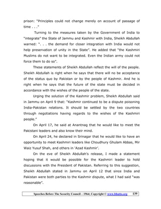Speeches Before The Security Council – 1964; Copyright © www.bhutto.org 139
prison: “Principles could not change merely on account of passage of
time . . .”
Turning to the measures taken by the Government of India to
“integrate” the State of Jammu and Kashmir with India, Sheikh Abdullah
warned: “. . . the demand for closer integration with India would not
help preservation of unity in the State”. He added that “the Kashmiri
Muslims do not want to be integrated. Even the Indian army could not
force them to do so”.
These statements of Sheikh Abdullah reflect the will of the people.
Sheikh Abdullah is right when he says that there will no be acceptance
of the status quo by Pakistan or by the people of Kashmir. And he is
right when he says that the future of the state must be decided in
accordance with the wishes of the people of the state.
Urging the solution of the Kashmir problem, Sheikh Abdullah said
in Jammu on April 9 that: “Kashmir continued to be a dispute poisoning
India-Pakistan relations. It should be settled by the two countries
through negotiations having regards to the wishes of the Kashmiri
people.”
On April 17, he said at Anantnag that he would like to meet the
Pakistani leaders and also know their mind.
On April 24, he declared in Srinagar that he would like to have an
opportunity to meet Kashmiri leaders like Choudhury Ghulam Abbas, Mir
Waiz Yusuf Shah, and others in ‘Azad Kashmir’.
On the eve of Sheikh Abdullah’s release, I made a statement
hoping that it would be possible for the Kashmiri leader to hold
discussions with the President of Pakistan. Referring to this suggestion,
Sheikh Abdullah stated in Jammu on April 12 that since India and
Pakistan were both parties to the Kashmir dispute, what I had said “was
reasonable”.
 