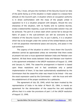 Speeches Before The Security Council – 1964; Copyright © www.bhutto.org 143
This, I trust, will give the members of the Security Council an idea
of the perils facing us of the situation is made subject to a laissez-faire
attitude on the Council’s part. A situation where an occupation authority
is in direct confrontation with the mass of the people united in
opposition to it is a situation pregnant with dangers. Should the very
sharpness of the situation, with no fluidity and no outlines blurred,
evoke a statesmanlike response, a just and honourable solution may yet
be achieved. The peril of a direct clash which cannot fail to disrupt the
fabric of peace in the sub-continent can still be overcome by the
initiative of the Security Council. For, to put it plainly, it is a situation
which has to be brought under the control of the United Nations so that
it will not jeopardize international peace and security, and peace in the
sub-continent.
The urgency of the situation to which I have drawn the Council’s
attention cannot be appreciated unless we remember that there exists
at present not even a truce agreement between India and Pakistan over
Kashmir. All that there exists between India and Pakistan over Kashmir
is the agreement embodied in the UNCIP resolutions of August 13, 1948
and January 4, 1949. The cease-fire arrangement in Kashmir is based
upon these resolutions and in fact constitutes only a partial
implementation of them. It has been authoritatively established by the
Commission that the cease-fire order was meant to be linked – this was
the exact expression used by the Commission – with the truce and with
the establishment of the proper conditions for a plebiscite.
The agreement of July 29, 1949, which has been invoked by the
representative of India in his letter of March 20, 1964, is merely an
agreement for the demarcation of the cease-fire line and explicitly
affirms that it is under the provisions of part 1 of the UNCIP resolution
of August 13, 1948.
 