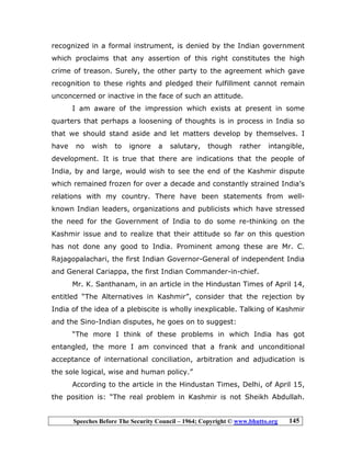 Speeches Before The Security Council – 1964; Copyright © www.bhutto.org 145
recognized in a formal instrument, is denied by the Indian government
which proclaims that any assertion of this right constitutes the high
crime of treason. Surely, the other party to the agreement which gave
recognition to these rights and pledged their fulfillment cannot remain
unconcerned or inactive in the face of such an attitude.
I am aware of the impression which exists at present in some
quarters that perhaps a loosening of thoughts is in process in India so
that we should stand aside and let matters develop by themselves. I
have no wish to ignore a salutary, though rather intangible,
development. It is true that there are indications that the people of
India, by and large, would wish to see the end of the Kashmir dispute
which remained frozen for over a decade and constantly strained India’s
relations with my country. There have been statements from well-
known Indian leaders, organizations and publicists which have stressed
the need for the Government of India to do some re-thinking on the
Kashmir issue and to realize that their attitude so far on this question
has not done any good to India. Prominent among these are Mr. C.
Rajagopalachari, the first Indian Governor-General of independent India
and General Cariappa, the first Indian Commander-in-chief.
Mr. K. Santhanam, in an article in the Hindustan Times of April 14,
entitled “The Alternatives in Kashmir”, consider that the rejection by
India of the idea of a plebiscite is wholly inexplicable. Talking of Kashmir
and the Sino-Indian disputes, he goes on to suggest:
“The more I think of these problems in which India has got
entangled, the more I am convinced that a frank and unconditional
acceptance of international conciliation, arbitration and adjudication is
the sole logical, wise and human policy.”
According to the article in the Hindustan Times, Delhi, of April 15,
the position is: “The real problem in Kashmir is not Sheikh Abdullah.
 
