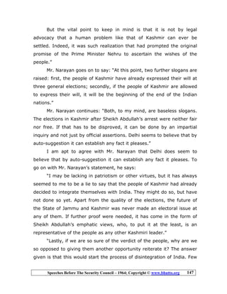 Speeches Before The Security Council – 1964; Copyright © www.bhutto.org 147
But the vital point to keep in mind is that it is not by legal
advocacy that a human problem like that of Kashmir can ever be
settled. Indeed, it was such realization that had prompted the original
promise of the Prime Minister Nehru to ascertain the wishes of the
people.”
Mr. Narayan goes on to say: “At this point, two further slogans are
raised: first, the people of Kashmir have already expressed their will at
three general elections; secondly, if the people of Kashmir are allowed
to express their will, it will be the beginning of the end of the Indian
nations.”
Mr. Narayan continues: “Both, to my mind, are baseless slogans.
The elections in Kashmir after Sheikh Abdullah’s arrest were neither fair
nor free. If that has to be disproved, it can be done by an impartial
inquiry and not just by official assertions. Delhi seems to believe that by
auto-suggestion it can establish any fact it pleases.”
I am apt to agree with Mr. Narayan that Delhi does seem to
believe that by auto-suggestion it can establish any fact it pleases. To
go on with Mr. Narayan’s statement, he says:
“I may be lacking in patriotism or other virtues, but it has always
seemed to me to be a lie to say that the people of Kashmir had already
decided to integrate themselves with India. They might do so, but have
not done so yet. Apart from the quality of the elections, the future of
the State of Jammu and Kashmir was never made an electoral issue at
any of them. If further proof were needed, it has come in the form of
Sheikh Abdullah’s emphatic views, who, to put it at the least, is an
representative of the people as any other Kashmiri leader.”
“Lastly, if we are so sure of the verdict of the people, why are we
so opposed to giving them another opportunity reiterate it? The answer
given is that this would start the process of disintegration of India. Few
 