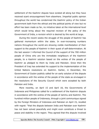 Speeches Before The Security Council – 1964; Copyright © www.bhutto.org 150
settlement of the Kashmir dispute have existed all along but they have
received scant encouragement from elsewhere. Impartial public opinion
throughout the world has condemned the Kashmir policy of the Indian
government both from the ethical and the political points of view but no
effort has been made so far, no initiative taken at the international level
which would bring about the required revision of the policy of the
Government of India, a revision which is desired by the world at large.
During the recent weeks the struggle of the people of Kashmir has
gathered momentum within the state. In ever-increasing numbers
nations throughout the world are showing visible manifestation of their
support to the people of Kashmir in their quest of self-determination. At
the last session I informed the Council of the support of the 700 million
people of China who are the immediate neighbours of the Kashmiri
people, to a Kashmir solution based on the wishes of the people of
Kashmir as pledged to them by India and Pakistan. Since then the
President of Iraq has extended his support to the implementation of the
United Nations resolutions on Kashmir. Earlier, in December, the
Government of Ceylon publicly called for an early solution of the dispute
in accordance with the wishes of the people of the state as envisaged in
the resolutions of the Security Council which were accepted by both
Pakistan and India.
More recently, on April 15 and April 18, the Governments of
Indonesia and Philippines called for a settlement of the Kashmir dispute
in accordance with the wishes of the people of Jammu and Kashmir. The
hundred million people of Indonesia, through a joint communique signed
by the Foreign Ministers of Indonesia and Pakistan on April 15, recalled
with regret: “that the dispute between India and Pakistan over Kashmir
has not been solved peacefully and might even constitute a threat to
peace and stability in the region. They agreed that this dispute involved
 