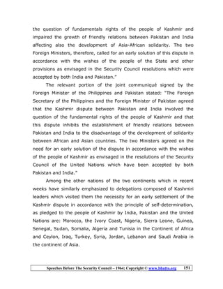 Speeches Before The Security Council – 1964; Copyright © www.bhutto.org 151
the question of fundamentals rights of the people of Kashmir and
impaired the growth of friendly relations between Pakistan and India
affecting also the development of Asia-African solidarity. The two
Foreign Ministers, therefore, called for an early solution of this dispute in
accordance with the wishes of the people of the State and other
provisions as envisaged in the Security Council resolutions which were
accepted by both India and Pakistan.”
The relevant portion of the joint communiqué signed by the
Foreign Minister of the Philippines and Pakistan stated: “The Foreign
Secretary of the Philippines and the Foreign Minister of Pakistan agreed
that the Kashmir dispute between Pakistan and India involved the
question of the fundamental rights of the people of Kashmir and that
this dispute inhibits the establishment of friendly relations between
Pakistan and India to the disadvantage of the development of solidarity
between African and Asian countries. The two Ministers agreed on the
need for an early solution of the dispute in accordance with the wishes
of the people of Kashmir as envisaged in the resolutions of the Security
Council of the United Nations which have been accepted by both
Pakistan and India.”
Among the other nations of the two continents which in recent
weeks have similarly emphasized to delegations composed of Kashmiri
leaders which visited them the necessity for an early settlement of the
Kashmir dispute in accordance with the principle of self-determination,
as pledged to the people of Kashmir by India, Pakistan and the United
Nations are: Morocco, the Ivory Coast, Nigeria, Sierra Leone, Guinea,
Senegal, Sudan, Somalia, Algeria and Tunisia in the Continent of Africa
and Ceylon, Iraq, Turkey, Syria, Jordan, Lebanon and Saudi Arabia in
the continent of Asia.
 