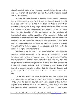 Speeches Before The Security Council – 1964; Copyright © www.bhutto.org 153
struggle against Indian chauvinism and neo-colonialism, the sympathy
and support of all anti-colonialism peoples of Asia and Africa and indeed
also of Latin America.
And yet the Prime Minister of India persuaded himself to declare
in the Indian Parliament on April 13 that the Kashmir problem would
have been solved long ago had it not been for Western support for
Pakistan. Such myopia is truly tragic. May I remain the Prime Minister
that the Kashmir problem would have been solved long ago had it not
been for the infidelity of his government to the principles of
international justice, and its repudiation of its own solemn pledges and
international commitments? If the Kashmir problem has remained alive
in spite of all the repression, the terror, and domination to which the
Kashmiri people have been subjected for seventeen years, it is because
the spirit of the Kashmiri people is indestructible and their resolve to
secure their rights remains unshaken.
Members of the Security Council have supported the principle of
self-determination as set forth in the two UNCIP resolutions. India and
Pakistan are also parties to those resolutions. Having committed itself to
the implementation of these resolutions of its own free will, India has
sought to repudiate that obligation and even to deny the existence of
the Kashmir dispute. And now the Prime Minister of India, with an air of
injured innocence, bewails in effect that the Security Council, and
particularly its Western members, have failed to execute a similar volte-
face.
Let me also remind the Prime Minister of India that it is not only
the West which has refused to betray the people of Kashmir. Since
1948, when the Security Council first become seized of the Kashmir
dispute, some thirty countries of Latin America, Africa, Asia, Europe and
North America which have at one time or another been non-permanent
 