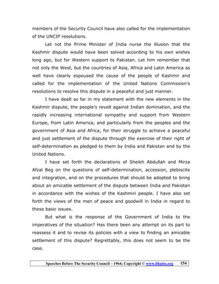 Speeches Before The Security Council – 1964; Copyright © www.bhutto.org 154
members of the Security Council have also called for the implementation
of the UNCIP resolutions.
Let not the Prime Minister of India nurse the illusion that the
Kashmir dispute would have been solved according to his own wishes
long ago, but for Western support to Pakistan. Let him remember that
not only the West, but the countries of Asia, Africa and Latin America as
well have clearly espoused the cause of the people of Kashmir and
called for the implementation of the United Nations Commission’s
resolutions to resolve this dispute in a peaceful and just manner.
I have dealt so far in my statement with the new elements in the
Kashmir dispute, the people’s revolt against Indian domination, and the
rapidly increasing international sympathy and support from Western
Europe, from Latin America, and particularly from the peoples and the
government of Asia and Africa, for their struggle to achieve a peaceful
and just settlement of the dispute through the exercise of their right of
self-determination as pledged to them by India and Pakistan and by the
United Nations.
I have set forth the declarations of Sheikh Abdullah and Mirza
Afzal Beg on the questions of self-determination, accession, plebiscite
and integration, and on the procedures that should be adopted to bring
about an amicable settlement of the dispute between India and Pakistan
in accordance with the wishes of the Kashmiri people. I have also set
forth the views of the men of peace and goodwill in India in regard to
these basic issues.
But what is the response of the Government of India to the
imperatives of the situation? Has there been any attempt on its part to
reassess it and to revise its policies with a view to finding an amicable
settlement of this dispute? Regrettably, this does not seem to be the
case.
 