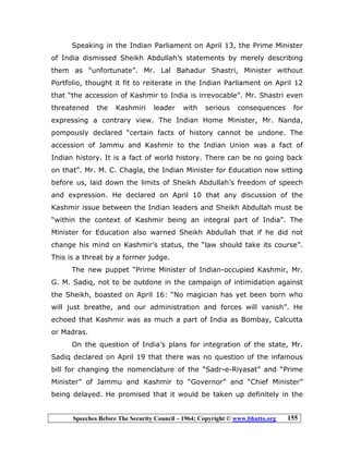 Speeches Before The Security Council – 1964; Copyright © www.bhutto.org 155
Speaking in the Indian Parliament on April 13, the Prime Minister
of India dismissed Sheikh Abdullah’s statements by merely describing
them as “unfortunate”. Mr. Lal Bahadur Shastri, Minister without
Portfolio, thought it fit to reiterate in the Indian Parliament on April 12
that “the accession of Kashmir to India is irrevocable”. Mr. Shastri even
threatened the Kashmiri leader with serious consequences for
expressing a contrary view. The Indian Home Minister, Mr. Nanda,
pompously declared “certain facts of history cannot be undone. The
accession of Jammu and Kashmir to the Indian Union was a fact of
Indian history. It is a fact of world history. There can be no going back
on that”. Mr. M. C. Chagla, the Indian Minister for Education now sitting
before us, laid down the limits of Sheikh Abdullah’s freedom of speech
and expression. He declared on April 10 that any discussion of the
Kashmir issue between the Indian leaders and Sheikh Abdullah must be
“within the context of Kashmir being an integral part of India”. The
Minister for Education also warned Sheikh Abdullah that if he did not
change his mind on Kashmir’s status, the “law should take its course”.
This is a threat by a former judge.
The new puppet “Prime Minister of Indian-occupied Kashmir, Mr.
G. M. Sadiq, not to be outdone in the campaign of intimidation against
the Sheikh, boasted on April 16: “No magician has yet been born who
will just breathe, and our administration and forces will vanish”. He
echoed that Kashmir was as much a part of India as Bombay, Calcutta
or Madras.
On the question of India’s plans for integration of the state, Mr.
Sadiq declared on April 19 that there was no question of the infamous
bill for changing the nomenclature of the “Sadr-e-Riyasat” and “Prime
Minister” of Jammu and Kashmir to “Governor” and “Chief Minister”
being delayed. He promised that it would be taken up definitely in the
 
