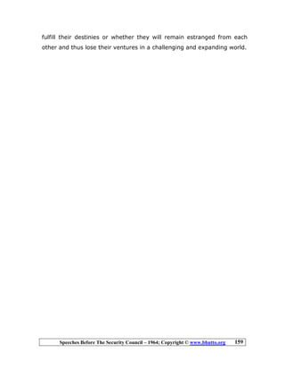 Speeches Before The Security Council – 1964; Copyright © www.bhutto.org 159
fulfill their destinies or whether they will remain estranged from each
other and thus lose their ventures in a challenging and expanding world.
 