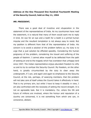 Speeches Before The Security Council – 1964; Copyright © www.bhutto.org 160
Address at the One Thousand One Hundred Fourteenth Meeting
of the Security Council, held on May 11, 1964
MR. PRESIDENT,
There was a good deal of invective and vituperation in the
statement of the representatives of India. As my countrymen have read
the statement, it is natural that many of them would want me to reply
in kind. An eye for an eye and a tooth for a tooth is a primal human
impulse and the resultant temptation is not always easy to resist. But
my position is different from that of the representative of India. His
concern is to avoid a solution of the problem before us; my duty is to
urge that a just solution be effected speedily. Considering the human
poignancy of the problem, considering the travail and suffering of the
people of Kashmir. I cannot allow myself to be deflected from the path
of seeking an end to the tragedy which has overtaken that unhappy land
since 1947. The Indian representative enjoys abundant freedom to vilify
us and to try to confuse the Security Council. My freedom, on the other
hand, is greatly circumscribed by the duty to clear away the
undergrowth, if I can, and again and again to emphasize to the Security
Council, at the risk, perhaps, of wearying members, that the problem
will not take care of itself unless the Council takes it effectively in hand.
That is my primary aim, but while I have to keep it steadily in view, I
am also confronted with the necessity of setting the record straight. It is
not an agreeable task. But it is mandatory. For, where the life and
future of millions are involved, where the honour and reputation of a
country are concerned, it is not something from which one can, in
conscience, abstain.
 