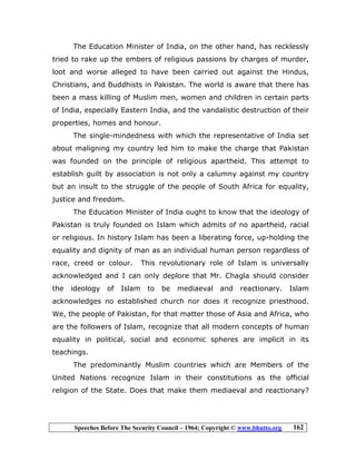 Speeches Before The Security Council – 1964; Copyright © www.bhutto.org 162
The Education Minister of India, on the other hand, has recklessly
tried to rake up the embers of religious passions by charges of murder,
loot and worse alleged to have been carried out against the Hindus,
Christians, and Buddhists in Pakistan. The world is aware that there has
been a mass killing of Muslim men, women and children in certain parts
of India, especially Eastern India, and the vandalistic destruction of their
properties, homes and honour.
The single-mindedness with which the representative of India set
about maligning my country led him to make the charge that Pakistan
was founded on the principle of religious apartheid. This attempt to
establish guilt by association is not only a calumny against my country
but an insult to the struggle of the people of South Africa for equality,
justice and freedom.
The Education Minister of India ought to know that the ideology of
Pakistan is truly founded on Islam which admits of no apartheid, racial
or religious. In history Islam has been a liberating force, up-holding the
equality and dignity of man as an individual human person regardless of
race, creed or colour. This revolutionary role of Islam is universally
acknowledged and I can only deplore that Mr. Chagla should consider
the ideology of Islam to be mediaeval and reactionary. Islam
acknowledges no established church nor does it recognize priesthood.
We, the people of Pakistan, for that matter those of Asia and Africa, who
are the followers of Islam, recognize that all modern concepts of human
equality in political, social and economic spheres are implicit in its
teachings.
The predominantly Muslim countries which are Members of the
United Nations recognize Islam in their constitutions as the official
religion of the State. Does that make them mediaeval and reactionary?
 
