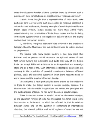 Speeches Before The Security Council – 1964; Copyright © www.bhutto.org 163
Does the Education Minister of India consider them, by virtue of such a
provision in their constitutions, as practitioners of religious apartheid?
I would have thought that a representative of India would take
particular care to avoid using such expressions as religious apartheid, a
unique form of intolerance, the only example of which is provided by the
Indian caste system. Indian society for more than 2,000 years,
notwithstanding the constitution of India, lives, moves and has its being
in the caste system which is the negation of equality of man, the dignity
and worth of the human person.
If, therefore, “religious apartheid” was involved in the creation of
Pakistan, then the Muslims of the sub-continent were its victims and not
its perpetrators.
The trouble with many Indian leaders is that they insist that
Pakistan and its people should renounce the spiritual values of their
faith which nurture the institutions and guide their way of life, before
India can accept Pakistan’s existence as an independent and sovereign
state and as a fact of life. Such attempts at ideological aggression are
contrary to the principles of peaceful co-existence between different
political, social and economic systems in which alone rests the hope for
world peace and the survival of human dignity.
In saying this, I have perhaps paid some tribute to the endeavors
in India to make the Indian society a secular society, because if a
Muslim from India is unable to appreciate the values, the principles and
the guiding forces of Islam, he has surely become a secular citizen.
There is another matter on which I must set the record straight,
as the Education Minister of India has misquoted me. What I said in my
intervention in Parliament, to which he referred, is that in relations
between states and on the question of settlement of international
disputes, the internal political and social regimes of countries are not
 