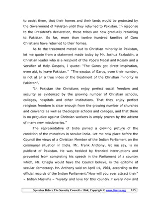 Speeches Before The Security Council – 1964; Copyright © www.bhutto.org 165
to assist them, that their homes and their lands would be protected by
the Government of Pakistan until they returned to Pakistan. In response
to the President’s declaration, these tribes are now gradually returning
to Pakistan. So far, more than twelve hundred families of Garo
Christians have returned to their homes.
As to the treatment meted out to Christian minority in Pakistan,
let me quote from a statement made today by Mr. Joshua Fazluddin, a
Christian leader who is a recipient of the Pope’s Medal and Rosary and a
versifier of Holy Gospels, I quote: “The Garos got direct inspiration,
even aid, to leave Pakistan.” “The exodus of Garos, even their number,
is not at all a true index of the treatment of the Christian minority in
Pakistan”.
“In Pakistan the Christians enjoy perfect social freedom and
security as evidenced by the growing number of Christian schools,
colleges, hospitals and other institutions. That they enjoy perfect
religious freedom is clear enough from the growing number of churches
and convents as well as theological schools and colleges, and that there
is no prejudice against Christian workers is amply proven by the advent
of many new missionaries.”
The representative of India pained a glowing picture of the
condition of the minorities in secular India. Let me now place before the
Council the views of a Christian Member of the Indian Parliament on the
communal situation in India. Mr. Frank Anthony, let me say, is no
publicist of Pakistan. He was heckled by frenzied interruptions and
prevented from completing his speech in the Parliament of a country
which, Mr. Chagla would have the Council believe, is the epitome of
secular democracy. Mr. Anthony said on April 14, 1964, according to the
official records of the Indian Parliament:“How will you ever attract their”
– Indian Muslims – “loyalty and love for this country if every now and
 