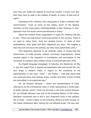 Speeches Before The Security Council – 1964; Copyright © www.bhutto.org 166
then they are made the objects of recurring murder, if every now and
then they have to walk in the shadow of death, of arson, of loot and of
rape?”
According to Mr. Anthony, the ruling party in India is infected with
communalism: “Look at some of the states, some of the leading
members of the ruling party, indistinguishable in their thinking, in their
approach from the worst communal elements in India.”
About the militant Hindu organization in India, Mr. Anthony has this
to say: “There are well-known communal parties in this country. There is
no need to name them; they are already known. In spite of their
protestations, their goals and their objectives are clear. The tragedy is
that they not only have the political, but they have paramilitary aims.”
This statement deserves to be carefully noted. It means that the
Government of India permits militant communal organizations, whose
avowed object is the expulsion or annihilation and termination of the
minorities to maintain para-military forces to consummate their ends.
An English language newspaper of Calcutta, the Statesman of May
4, has this report from a special correspondent who had toured the riot-
torn areas in Eastern India, in regard to the complicity of the
administration in the riots: “They” – the Hindus – “had also learnt that
one could get away with looting, arson, murder and other crimes if these
are committed in an organized way.”
Mr. Jai Parkash Narayan – whom the representative of India
referred to as the infinitesimal voice in India representing a small body
of public opinion, which I think we all know is not truly correct because
Mr. Jai Parkash Narayan was one of the founding fathers of the Indian
liberation movement and is still a very important force in the political
life of India – wrote a letter to the presiding officers of both Houses of
the Indian Parliament after visiting the riot affected areas. The text was
 