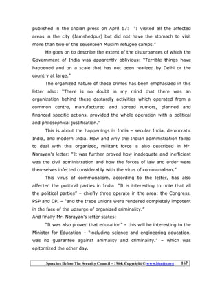 Speeches Before The Security Council – 1964; Copyright © www.bhutto.org 167
published in the Indian press on April 17: “I visited all the affected
areas in the city (Jamshedpur) but did not have the stomach to visit
more than two of the seventeen Muslim refugee camps.”
He goes on to describe the extent of the disturbances of which the
Government of India was apparently oblivious: “Terrible things have
happened and on a scale that has not been realized by Delhi or the
country at large.”
The organized nature of these crimes has been emphasized in this
letter also: “There is no doubt in my mind that there was an
organization behind these dastardly activities which operated from a
common centre, manufactured and spread rumors, planned and
financed specific actions, provided the whole operation with a political
and philosophical justification.”
This is about the happenings in India – secular India, democratic
India, and modern India. How and why the Indian administration failed
to deal with this organized, militant force is also described in Mr.
Narayan’s letter: “It was further proved how inadequate and inefficient
was the civil administration and how the forces of law and order were
themselves infected considerably with the virus of communalism.”
This virus of communalism, according to the letter, has also
affected the political parties in India: “It is interesting to note that all
the political parties” – chiefly three operate in the area: the Congress,
PSP and CPI – “and the trade unions were rendered completely impotent
in the face of the upsurge of organized criminality.”
And finally Mr. Narayan’s letter states:
“It was also proved that education” – this will be interesting to the
Minister for Education – “including science and engineering education,
was no guarantee against animality and criminality.” – which was
epitomized the other day.
 