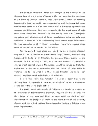 Speeches Before The Security Council – 1964; Copyright © www.bhutto.org 17
The situation to which I refer was brought to the attention of the
Security Council in my letter of January 16. I am sure that the members
of the Security Council have informed themselves of what has recently
happened in Kashmir and in our two countries and the heavy toll these
events have taken in human lives and property, the suffering they have
caused, the bitterness they have engendered, the great scars of hate
they have reopened. Accounts of the rioting and the consequent
uprooting and displacement of large populations bring an ugly and
shameful reminder of those unbelievably tragic events which occurred in
the two countries in 1947. Nearly seventeen years have passed since
then. Is there to be no end to this madness?
For my part, I must place on record my government’s deepest
anguish at the occurrence of these recent tragic events, whether they
happened in India or in Pakistan. In bringing these events to the
attention of the Security Council, it is not my intention to present a
charge sheet against anyone. No purpose would be served by that. Our
endeavour should be to determine the root cause of these tides of
violence and to see what it is that makes Pakistan and India such
uneasy neighbours and so bedevils their relations.
It is in this spirit that Pakistan comes once again before the
Security Council to plead the cause of the people of Jammu and Kashmir
at the bar of the world organization.
The government and people of Pakistan are totally committed to
the liberation of their Kashmiri brethren. They will not tire; neither will
they falter in the long and bitter struggle until the right of self-
determination, as pledged to them in the resolutions of the Security
Council and the United Nations Commission for India and Pakistan, has
been implemented.
 