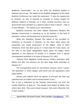 Speeches Before The Security Council – 1964; Copyright © www.bhutto.org 171
Buddhists “abominably”. Let us see what the Buddhist leaders in
Pakistan have to say. The leader of the Buddhist delegation to the Asian
Buddhist Conference has made this statement: “I take this opportunity
to mention, by way of showing an example of mutual respect for
different religions in Pakistan, as in other civilized countries, that our
government have donated us a spacious plot of land in Dacca” – that is
in East Pakistan – “for setting up an international
Buddhist University and other related institutions. Besides, the
Pakistan Government is extending to us all facilities in the field of
education, culture and development of general social life.”
While the Education Minister has talked of the so-called ill-
treatment of Christians in Pakistan, he has been silent about the
systematic and brutal persecution of the Nagas, most of them
Christians, which has been going on in East India for many years. Let
me refer to the latest independent report about the Nagas, which
appeared in the Observer of London in a dispatch from a special
correspondent published in its issue of February 23, 1963:
“Reports from Nagaland reveal serious military repression both
before and after the elections for the New Naga State Assembly on
January 31.”
The correspondent gives an eye-witness account, which I quote:
“On December 4, three villages were burnt and the populations were
badly beaten.
Women and children were not spared. A one-year old child was
snatched from its mother and its hands broken in two.”
This is not a statement by the Pakistan Government, but from the
London Observer. It goes on: “Five people were beaten to death. Four
others were shot. They were chosen because they were influential men
in their society.”
 