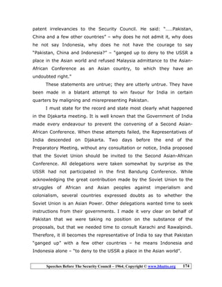 Speeches Before The Security Council – 1964; Copyright © www.bhutto.org 174
patent irrelevancies to the Security Council. He said: “……Pakistan,
China and a few other countries” – why does he not admit it, why does
he not say Indonesia, why does he not have the courage to say
“Pakistan, China and Indonesia?” – “ganged up to deny to the USSR a
place in the Asian world and refused Malaysia admittance to the Asian-
African Conference as an Asian country, to which they have an
undoubted right.”
These statements are untrue; they are utterly untrue. They have
been made in a blatant attempt to win favour for India in certain
quarters by maligning and misrepresenting Pakistan.
I must state for the record and state most clearly what happened
in the Djakarta meeting. It is well known that the Government of India
made every endeavour to prevent the convening of a Second Asian-
African Conference. When these attempts failed, the Representatives of
India descended on Djakarta. Two days before the end of the
Preparatory Meeting, without any consultation or notice, India proposed
that the Soviet Union should be invited to the Second Asian-African
Conference. All delegations were taken somewhat by surprise as the
USSR had not participated in the first Bandung Conference. While
acknowledging the great contribution made by the Soviet Union to the
struggles of African and Asian peoples against imperialism and
colonialism, several countries expressed doubts as to whether the
Soviet Union is an Asian Power. Other delegations wanted time to seek
instructions from their governments. I made it very clear on behalf of
Pakistan that we were taking no position on the substance of the
proposals, but that we needed time to consult Karachi and Rawalpindi.
Therefore, it ill becomes the representative of India to say that Pakistan
“ganged up” with a few other countries – he means Indonesia and
Indonesia alone – “to deny to the USSR a place in the Asian world”.
 