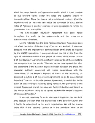 Speeches Before The Security Council – 1964; Copyright © www.bhutto.org 176
which has never been in one’s possession and to which it is not possible
to put forward claims under the rules and customs known to
international law. There has been a net acquisition of territory. What the
Representative of India has said about the surrender of 2,000 square
miles of Pakistan is another example of auto-suggestion to which his
government is so susceptible.
The Sino-Pakistan Boundary Agreement has been hailed
throughout the world by the governments and the press as a
statesmanlike statement.
Let me reiterate that the Sino-Pakistan Boundary Agreement does
not affect the status of the territory of Jammu and Kashmir. It does not
derogate from the imperative of demilitarization of the State as required
by the UNCIP resolutions. It does not detract one jot or title from the
right of self-determination of the people of Jammu and Kashmir. Article
6 of the Boundary Agreement specifically safeguards all these matters.
Let me quote from this article: “The two parties have agreed that after
the settlement of the Kashmir dispute between Pakistan and India, the
sovereign authority concerned will reopen negotiations with the
Government of the People’s Republic of China on the boundary, as
described in Article 2 of the present Agreement, so as to sign a formal
Boundary Treaty to replace the present Agreement; provided that in the
event of that sovereign authority being Pakistan, the provisions of the
present Agreement and of the aforesaid Protocol shall be maintained in
the formal Boundary Treaty to be signed between the People’s Republic
of China and Pakistan.”
It was not necessary for us to introduce this proviso, but we did it
only because we knew that this dispute was in the Security Council and
it had to be determined by this world organization. We left the proviso
there that if the Security Council or if the plebiscite were to be
 