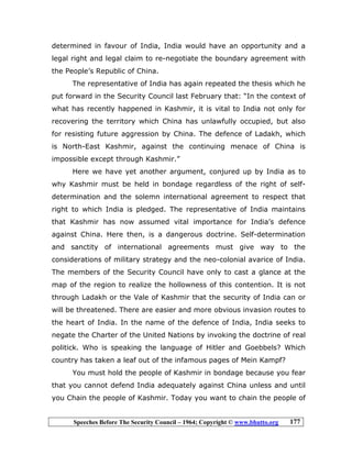 Speeches Before The Security Council – 1964; Copyright © www.bhutto.org 177
determined in favour of India, India would have an opportunity and a
legal right and legal claim to re-negotiate the boundary agreement with
the People’s Republic of China.
The representative of India has again repeated the thesis which he
put forward in the Security Council last February that: “In the context of
what has recently happened in Kashmir, it is vital to India not only for
recovering the territory which China has unlawfully occupied, but also
for resisting future aggression by China. The defence of Ladakh, which
is North-East Kashmir, against the continuing menace of China is
impossible except through Kashmir.”
Here we have yet another argument, conjured up by India as to
why Kashmir must be held in bondage regardless of the right of self-
determination and the solemn international agreement to respect that
right to which India is pledged. The representative of India maintains
that Kashmir has now assumed vital importance for India’s defence
against China. Here then, is a dangerous doctrine. Self-determination
and sanctity of international agreements must give way to the
considerations of military strategy and the neo-colonial avarice of India.
The members of the Security Council have only to cast a glance at the
map of the region to realize the hollowness of this contention. It is not
through Ladakh or the Vale of Kashmir that the security of India can or
will be threatened. There are easier and more obvious invasion routes to
the heart of India. In the name of the defence of India, India seeks to
negate the Charter of the United Nations by invoking the doctrine of real
politick. Who is speaking the language of Hitler and Goebbels? Which
country has taken a leaf out of the infamous pages of Mein Kampf?
You must hold the people of Kashmir in bondage because you fear
that you cannot defend India adequately against China unless and until
you Chain the people of Kashmir. Today you want to chain the people of
 