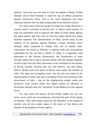 Speeches Before The Security Council – 1964; Copyright © www.bhutto.org 178
Kashmir. Tomorrow you will want to chain the people of Nepal, of East
Pakistan and of West Pakistan in order for you to defend yourselves
against Communist China. This is the most dangerous and most
notorious doctrine that has been propounded in the Security Council.
For many years India has sought to project her image abroad as a
country which is working to prevent war, to reduce world tension, to
wipe out colonialism and to espouse the rights of small states against
the great powers. But from time to time the reality behind this image
becomes exposed. The representative of India, carried away by the
violence of his diatribes against Pakistan, invokes doctrines which
stronger states propound to impose their will on weaker ones.
Imperialism has found no difficulty in clothing itself with philosophical
justification for the evil that it inflicts. In 1962, in a diplomatic note
addressed to the Chinese Government, the Government of India
formally stated that it had a common border with the People’s Republic
of China right from the Pamir Mountains in the northwest to the borders
of Burma, thereby claiming that not only Kashmir, but also Nepal,
Sikkim, Bhutan and even parts of Burma were within the borders of
India. This false and outrageous claim, like the one now made by the
representative of India, was also a revelation of the inner thinking of the
Government of India – that all the neighbouring smaller states and
territories must remain within the Indian sphere of influence or
domination because they are “necessary” to the defence of India against
China.
You may usurp and devour all the smaller states, but you can
never, never under any circumstances, dominate the spirit of the people
of Pakistan. They shall always stand by the liberation of the people of
Kashmir and all the smaller states in the name of the liberty and
freedom of the peoples of those regions.
 