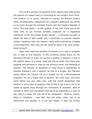 Speeches Before The Security Council – 1964; Copyright © www.bhutto.org 179
The world is perhaps not ignorant of the reasons why India strikes
the posture of a nation bent on recovering by war territory from China.
This instance is, of course, intended to impress the Western powers
while, simultaneously, negotiations for a peaceful settlement are carried
on by proxy through the Colombo Powers with the People’s Republic of
China. This dual policy – to talk publicly of war with China and at the
same time to put forward privately proposals for a negotiated
settlement of the Sino-Indian border dispute – is obviously pursued to
obtain the best of both worlds and, in particular, to procure massive
military assistance from the Western world while maintaining a façade
of non-alignment. How long can the world be taken in by such double-
faced conduct?
India looks upon the problem of Kashmir as a case in property
law, a case of real property. In the revealing analog drawn by the
Education Minister of India, his country’s position in Kashmir is that of
the rightful owner of a house, deed and title to which have been duly
assigned and delivered to India by the previous owner, the Maharaja of
Kashmir. The Minister of Education of India found it appropriate to
describe Pakistan’s role in Kashmir as that of a burglar. But Pakistan
comes before the Council not as a burglar nor as a self-proclaimed
proprietor nor as a feudal lord of Kashmir. We come here, and have
come before you year after year, with the simple proposition that
Kashmir is not a piece of property, that its fate is not to be is not to be
sealed or signed away through any instrument of accession, deed of
transfer or other such transaction that has to be registered in a court of
law; that it is rather the free will of the inhabitants – Muslims, Hindus,
Sikhs or Christians – and their free will alone, which has to be
determined and decided. It is not real estate; it does not involve
 
