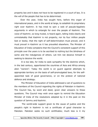 Speeches Before The Security Council – 1964; Copyright © www.bhutto.org 180
property law and it does not have to be registered in a court of law. It is
the will of the people that has to be determined.
Over the year, India has sought here, before this organ of
international peace, and in the world at large, to establish its proprietary
right over Kashmir. It has tried to spin a web of pseudo-legalistic
arguments in which to entangle for ever the people of Kashmir. The
voice of Kashmir, so long muted, is heard again, telling India clearly and
unmistakably that Kashmir is not property, nor its four million people
loot or booty; that the right of self-determination must prevail, and it
must prevail in Kashmir as it has prevailed elsewhere. The Minister of
Education of India complains that the Council’s consistent support of this
principle over the years is to be ascribed to nothing but the blindness of
some and the indulgences of others. Let him not deceive himself in
seeking to deceive the world.
It is too late, for India to seek sympathy for the doctrine which,
in the last century, apportioned the countries of Asia and Africa among
alien “owners”. Today the world is on guard against attempts to
appropriate territory on the basis of self-promulgated laws, for the self-
appointed task of good governance, or on the pretext of national
defence and strategy.
The Minister of Education of India addressed a set of questions to
the members of the Council regarding the rights of Pakistan in Kashmir.
The Council has, by word and deed, given clear answers to these
questions. The Council may wish once again to remind the Education
Minister of India of the resolutions adopted by it in the past on the
question of Jammu and Kashmir.
The world-wide support given to the cause of justice and the
people’s right in Kashmir is not a certificate of good character to
Pakistan. Pakistan seeks no such certificates; much less is it my
 