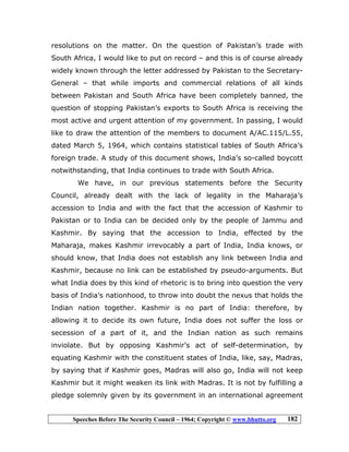 Speeches Before The Security Council – 1964; Copyright © www.bhutto.org 182
resolutions on the matter. On the question of Pakistan’s trade with
South Africa, I would like to put on record – and this is of course already
widely known through the letter addressed by Pakistan to the Secretary-
General – that while imports and commercial relations of all kinds
between Pakistan and South Africa have been completely banned, the
question of stopping Pakistan’s exports to South Africa is receiving the
most active and urgent attention of my government. In passing, I would
like to draw the attention of the members to document A/AC.115/L.55,
dated March 5, 1964, which contains statistical tables of South Africa’s
foreign trade. A study of this document shows, India’s so-called boycott
notwithstanding, that India continues to trade with South Africa.
We have, in our previous statements before the Security
Council, already dealt with the lack of legality in the Maharaja’s
accession to India and with the fact that the accession of Kashmir to
Pakistan or to India can be decided only by the people of Jammu and
Kashmir. By saying that the accession to India, effected by the
Maharaja, makes Kashmir irrevocably a part of India, India knows, or
should know, that India does not establish any link between India and
Kashmir, because no link can be established by pseudo-arguments. But
what India does by this kind of rhetoric is to bring into question the very
basis of India’s nationhood, to throw into doubt the nexus that holds the
Indian nation together. Kashmir is no part of India: therefore, by
allowing it to decide its own future, India does not suffer the loss or
secession of a part of it, and the Indian nation as such remains
inviolate. But by opposing Kashmir’s act of self-determination, by
equating Kashmir with the constituent states of India, like, say, Madras,
by saying that if Kashmir goes, Madras will also go, India will not keep
Kashmir but it might weaken its link with Madras. It is not by fulfilling a
pledge solemnly given by its government in an international agreement
 