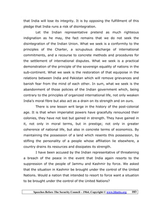 Speeches Before The Security Council – 1964; Copyright © www.bhutto.org 183
that India will lose its integrity. It is by opposing the fulfillment of this
pledge that India runs a risk of disintegration.
Let the Indian representative pretend as much righteous
indignation as he may, the fact remains that we do not seek the
disintegration of the Indian Union. What we seek is a conformity to the
principles of the Charter, a scrupulous discharge of international
commitments, and a recourse to concrete methods and procedures for
the settlement of international disputes. What we seek is a practical
demonstration of the principle of the sovereign equality of nations in the
sub-continent. What we seek is the restoration of that equipoise in the
relations between India and Pakistan which will remove grievances and
banish fear from the mind of each other. In sum, what we seek is the
abandonment of those policies of the Indian government which, being
contrary to the principles of organized international life, not only weaken
India’s moral fibre but also act as a drain on its strength and on ours.
There is one lesson writ large in the history of the post-colonial
age. It is that when imperialist powers have gracefully renounced their
colonies, they have not lost but gained in strength. They have gained in
it, not only in moral terms, but in prestige; not only in greater
coherence of national life, but also in concrete terms of economics. By
maintaining the possession of a land which resents this possession, by
stifling the personality of a people whose affiliation lie elsewhere, a
country drains its resources and dissipates its strength.
I have been accused by the Indian representative of threatening
a breach of the peace in the event that India again resorts to the
suppression of the people of Jammu and Kashmir by force. We asked
that the situation in Kashmir be brought under the control of the United
Nations. Would a nation that intended to resort to force want a situation
to be brought under the control of the United Nations?
 