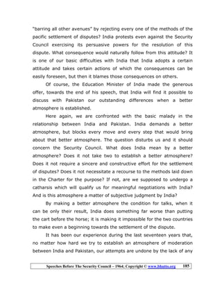 Speeches Before The Security Council – 1964; Copyright © www.bhutto.org 185
“barring all other avenues” by rejecting every one of the methods of the
pacific settlement of disputes? India protests even against the Security
Council exercising its persuasive powers for the resolution of this
dispute. What consequence would naturally follow from this attitude? It
is one of our basic difficulties with India that India adopts a certain
attitude and takes certain actions of which the consequences can be
easily foreseen, but then it blames those consequences on others.
Of course, the Education Minister of India made the generous
offer, towards the end of his speech, that India will find it possible to
discuss with Pakistan our outstanding differences when a better
atmosphere is established.
Here again, we are confronted with the basic malady in the
relationship between India and Pakistan. India demands a better
atmosphere, but blocks every move and every step that would bring
about that better atmosphere. The question disturbs us and it should
concern the Security Council. What does India mean by a better
atmosphere? Does it not take two to establish a better atmosphere?
Does it not require a sincere and constructive effort for the settlement
of disputes? Does it not necessitate a recourse to the methods laid down
in the Charter for the purpose? If not, are we supposed to undergo a
catharsis which will qualify us for meaningful negotiations with India?
And is this atmosphere a matter of subjective judgment by India?
By making a better atmosphere the condition for talks, when it
can be only their result, India does something far worse than putting
the cart before the horse; it is making it impossible for the two countries
to make even a beginning towards the settlement of the dispute.
It has been our experience during the last seventeen years that,
no matter how hard we try to establish an atmosphere of moderation
between India and Pakistan, our attempts are undone by the lack of any
 
