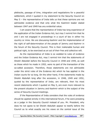 Speeches Before The Security Council – 1964; Copyright © www.bhutto.org 187
plebiscite, passage of time, integration and negotiations for a peaceful
settlement, which I quoted in my statement to the Security Council on
May 5 – the representative of India tells us that these opinions are not
admissible evidence and that only what the Kashmiri leader stated
between 1947 and 1949 has any evidential value.
I am aware that the representative of India has long experience of
the application of the Indian Evidence Act, but may I remind him that he
and I are not engaged in proceedings in a court of law in either his
country or mine. We are discussing Kashmir and the implementation of
the right of self-determination of the people of Jammu and Kashmir in
the forum of the Security Council. This is their inalienable human and
political right, to be exercised as an act of their free and collective will.
As the representative of India is so wedded to rules of evidence
and the Indian Evidence Act, may I remind him that the statements of
Sheikh Abdullah before the Security Council in 1948 and 1949, as well
as those which he made in 1952, were no part of the transaction of the
so-called accession. Therefore, those statements are not admissible
under the strict rules of the Evidence Act which he has applied in the
Indian courts for so long. On the other hand, if the statements made by
Sheikh Abdullah long after the accession, in 1948, 1949 and 1952,
quoted by the representative of India, are relevant, then his most
recent statements which I quoted on May 5, are even more relevant to
the present situation in Jammu and Kashmir which is the subject of the
series of Security Council meetings.
If the Representative of India considers that the rules of evidence
should be applied strictly in this international forum, if he were presiding
as a judge in the Security Council instead of you. Mr. President, why
does he not agree to let Sheikh Abdullah appear to testify before the
Council as to what exactly are his views on the central issue of the
 