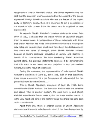 Speeches Before The Security Council – 1964; Copyright © www.bhutto.org 189
recognition of Sheikh Abdullah’s status. The Indian representative has
said that the accession was “accompanied by the consent of the people
expressed through Sheikh Abdullah who was the leader of the largest
party in Kashmir”. Surely, then, it is important to get a description of
the nature of this consent from the person who is supposed to have
expressed it.
As regards Sheikh Abdullah’s previous statements made from
1947 to 1952, I am glad that the Indian Minister of Education brought
them on record again. A juxtaposition of these statements with those
that Sheikh Abdullah has made since and those which he is making now
only helps one to realize how cruel must have been the disillusionment,
how sharp the sense of betrayal, which Sheikh Abdullah suffered
because of India’s continued occupation of Jammu and Kashmir in
breach of its commitments. Far from weakening Sheikh Abdullah’s
current stand, his previous statements reinforce it by demonstrating
that this stand is not based on any prejudice or any preconceived
notions, but is the result of experience.
During his statement, the representative of India quoted Sheikh
Abdullah’s statement of April 17, 1964, and, even in that statement,
there occurs a sentence: “It is the Government of India which I feel has
gone back from its commitments……”
This is Sheikh Abdullah’s statement of April 17, 1964, being
quoted by the Indian Minister. The Education Minister read the sentence
and added: “that is another matter”. The point here is, and Sheikh
Abdullah would be the first to make it, that this is not another matter. It
is the very heart and core of the Kashmir issue that India has gone back
on its commitments.
Apart from this, there is another aspect of Sheikh Abdullah’s
statements which needs to be borne in mind. It has been brought out by
 