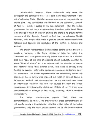 Speeches Before The Security Council – 1964; Copyright © www.bhutto.org 192
Unfortunately, however, these statements only serve the
strengthen the conclusion that – as I said in my last statement – this
act of releasing Sheikh Abdullah was not a gesture of magnanimity on
India’s part. They corroborate the comment in the Economist, London,
of April 4, - which I quoted in my last statement – that the Indian
government has not had a sudden rush of liberalism to the head. There
is no change of heart on the part of India and there is no ground for the
members of the Security Council to feel that, by releasing Sheikh
Abdullah, India might have made a gesture towards reconciliation with
Pakistan and towards the resolution of the conflict in Jammu and
Kashmir.
The Indian representative demonstrates before us that this act is
purely a maneuver – the Prime Minister of India has called it a
“calculated risk” – to prove normalcy where none exists. It is obvious
that their hope, at the time of releasing Sheikh Abdullah, was that he
would “blow off steam” and then subside and the situation in Jammu
and Kashmir would thus simmer down. This hope is already being
falsified by events. I referred to certain developments in Kashmir in my
last statement. The Indian representative has vehemently denied my
statement that a curfew was imposed last week in several towns in
Jammu and Kashmir. Let me assure him that my statement was based
on information obtained, not from our sources but from the Indian
newspapers. According to the statesman of Delhi of May 9, there were
demonstrations in Srinagar on last Friday, shouting, “Hold a plebiscite
immediately”.
The Indian representative argues, “Well, there are
demonstrations, so what?”. The answer is that these demonstrations do
not signify merely a dissatisfaction with this or that policy of the Indian
government; they are not in protest against this or that administration.
 
