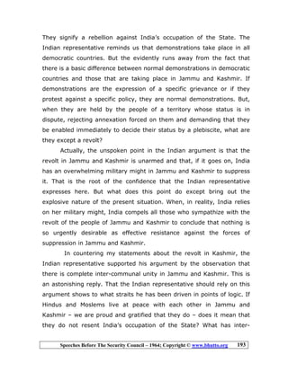 Speeches Before The Security Council – 1964; Copyright © www.bhutto.org 193
They signify a rebellion against India’s occupation of the State. The
Indian representative reminds us that demonstrations take place in all
democratic countries. But the evidently runs away from the fact that
there is a basic difference between normal demonstrations in democratic
countries and those that are taking place in Jammu and Kashmir. If
demonstrations are the expression of a specific grievance or if they
protest against a specific policy, they are normal demonstrations. But,
when they are held by the people of a territory whose status is in
dispute, rejecting annexation forced on them and demanding that they
be enabled immediately to decide their status by a plebiscite, what are
they except a revolt?
Actually, the unspoken point in the Indian argument is that the
revolt in Jammu and Kashmir is unarmed and that, if it goes on, India
has an overwhelming military might in Jammu and Kashmir to suppress
it. That is the root of the confidence that the Indian representative
expresses here. But what does this point do except bring out the
explosive nature of the present situation. When, in reality, India relies
on her military might, India compels all those who sympathize with the
revolt of the people of Jammu and Kashmir to conclude that nothing is
so urgently desirable as effective resistance against the forces of
suppression in Jammu and Kashmir.
In countering my statements about the revolt in Kashmir, the
Indian representative supported his argument by the observation that
there is complete inter-communal unity in Jammu and Kashmir. This is
an astonishing reply. That the Indian representative should rely on this
argument shows to what straits he has been driven in points of logic. If
Hindus and Moslems live at peace with each other in Jammu and
Kashmir – we are proud and gratified that they do – does it mean that
they do not resent India’s occupation of the State? What has inter-
 