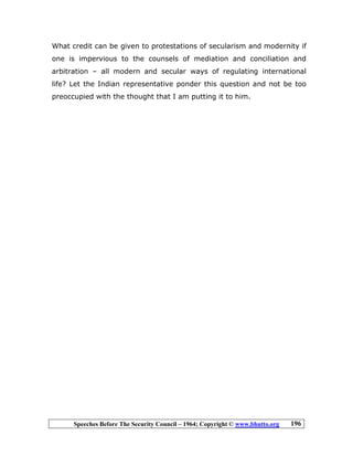 Speeches Before The Security Council – 1964; Copyright © www.bhutto.org 196
What credit can be given to protestations of secularism and modernity if
one is impervious to the counsels of mediation and conciliation and
arbitration – all modern and secular ways of regulating international
life? Let the Indian representative ponder this question and not be too
preoccupied with the thought that I am putting it to him.
 