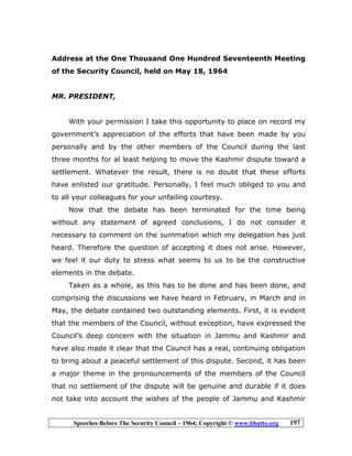 Speeches Before The Security Council – 1964; Copyright © www.bhutto.org 197
Address at the One Thousand One Hundred Seventeenth Meeting
of the Security Council, held on May 18, 1964
MR. PRESIDENT,
With your permission I take this opportunity to place on record my
government’s appreciation of the efforts that have been made by you
personally and by the other members of the Council during the last
three months for al least helping to move the Kashmir dispute toward a
settlement. Whatever the result, there is no doubt that these efforts
have enlisted our gratitude. Personally, I feel much obliged to you and
to all your colleagues for your unfailing courtesy.
Now that the debate has been terminated for the time being
without any statement of agreed conclusions, I do not consider it
necessary to comment on the summation which my delegation has just
heard. Therefore the question of accepting it does not arise. However,
we feel it our duty to stress what seems to us to be the constructive
elements in the debate.
Taken as a whole, as this has to be done and has been done, and
comprising the discussions we have heard in February, in March and in
May, the debate contained two outstanding elements. First, it is evident
that the members of the Council, without exception, have expressed the
Council’s deep concern with the situation in Jammu and Kashmir and
have also made it clear that the Council has a real, continuing obligation
to bring about a peaceful settlement of this dispute. Second, it has been
a major theme in the pronouncements of the members of the Council
that no settlement of the dispute will be genuine and durable if it does
not take into account the wishes of the people of Jammu and Kashmir
 
