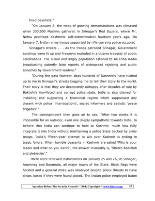 Speeches Before The Security Council – 1964; Copyright © www.bhutto.org 20
fixed bayonets.”
“On January 5, the week of growing demonstrations was climaxed
when 300,000 Muslims gathered in Srinagar’s Red Square, where Mr.
Nehru promised Kashmiris self-determination fourteen years ago. On
January 7, Indian army troops supported by rifle carrying police occupied
Srinagar’s streets . . . As the troops patrolled Srinagar, Government
buildings were lit up and fireworks exploded in a bizarre travesty of public
celebrations. The sullen and angry population listened to All India Radio
broadcasting patently false reports of widespread rejoicing and public
speeches by Government leaders.”
“During the past fourteen days hundred of Kashmiris have rushed
up to me in Srinagar’s streets begging me to tell their story to the world.
Their story is that they are desperately unhappy after decades of rule by
Bakhshi’s iron-fisted and corrupt police state. India is also blamed for
installing and supporting a tyrannical regime which suppressed any
dissent with police ‘interrogations’, secret informers and sadistic ‘peace
brigades’.”
The correspondent then goes on to say: “After two weeks it is
impossible for an outsider, even one deeply sympathetic towards India, to
believe that India can continue to hold to Kashmir, much less fully
integrate it into India without maintaining a police State backed by army
troops. India’s fifteen-year attempt to win over Kashmir is ending in
tragic failure. When humble peasants in Kashmir are asked ‘Who is your
leader and what do you want?’, the answer invariably is, ‘Sheikh Abdullah
and plebiscite’.”
There were renewed disturbances on January 25 and 26, in Srinagar,
Anantnag and Baramula, all major towns of the State. Black flags were
hoisted and a general strike was observed despite police threats to have
shops looted if they were found closed. The Indian police employed baton
 